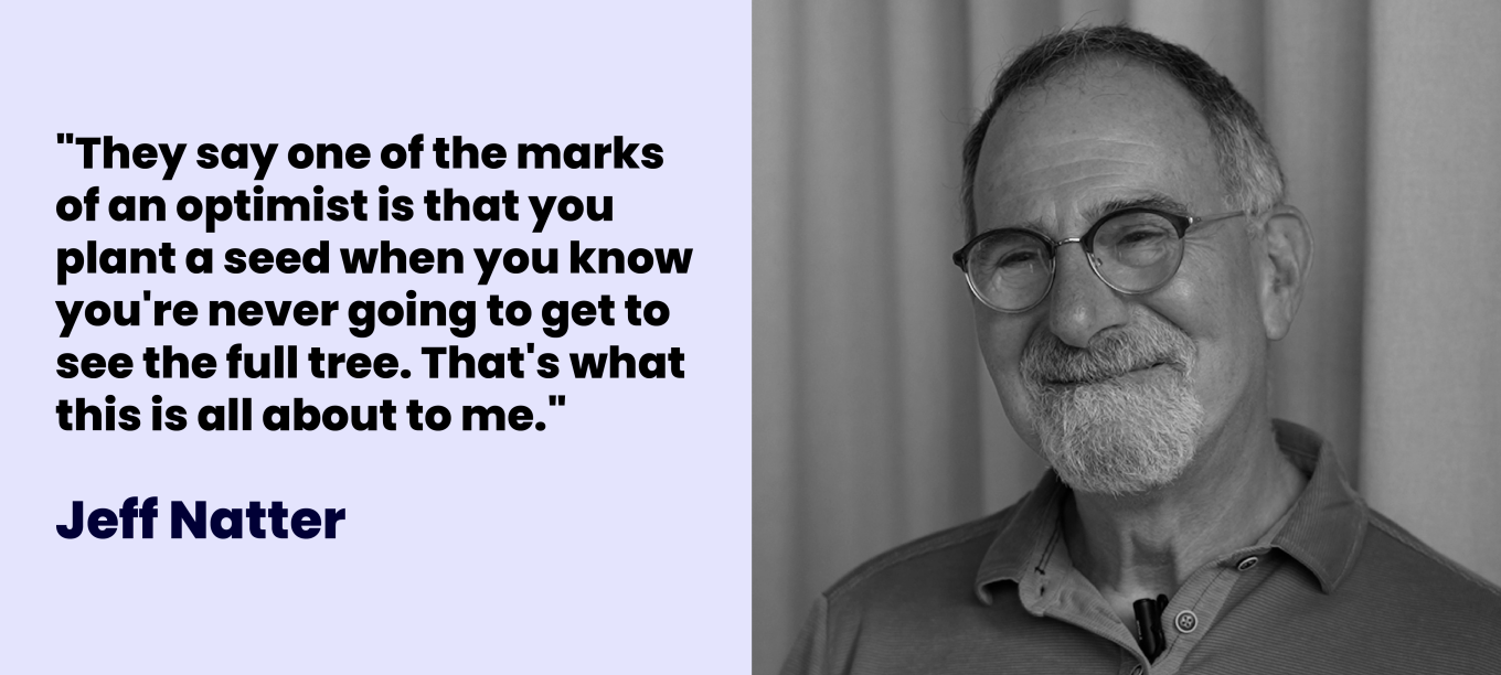 Jeff Natter: "They say one of the marks of an optimist is that you plant a seed when you know you're never going to get to see the full tree. That's what this is all about to me."